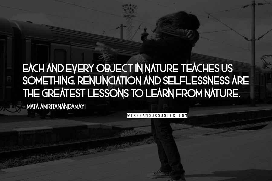 Mata Amritanandamayi Quotes: Each and every object in Nature teaches us something. Renunciation and selflessness are the greatest lessons to learn from Nature.