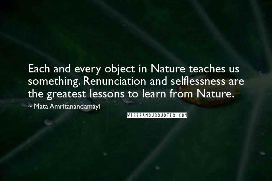 Mata Amritanandamayi Quotes: Each and every object in Nature teaches us something. Renunciation and selflessness are the greatest lessons to learn from Nature.