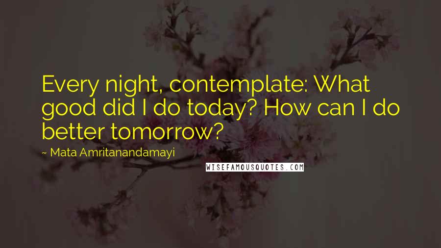 Mata Amritanandamayi Quotes: Every night, contemplate: What good did I do today? How can I do better tomorrow?