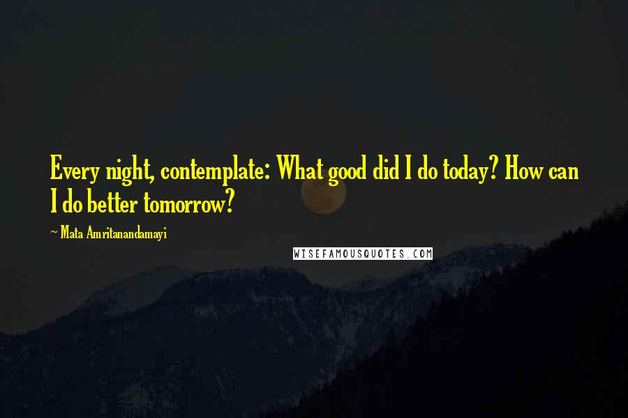 Mata Amritanandamayi Quotes: Every night, contemplate: What good did I do today? How can I do better tomorrow?