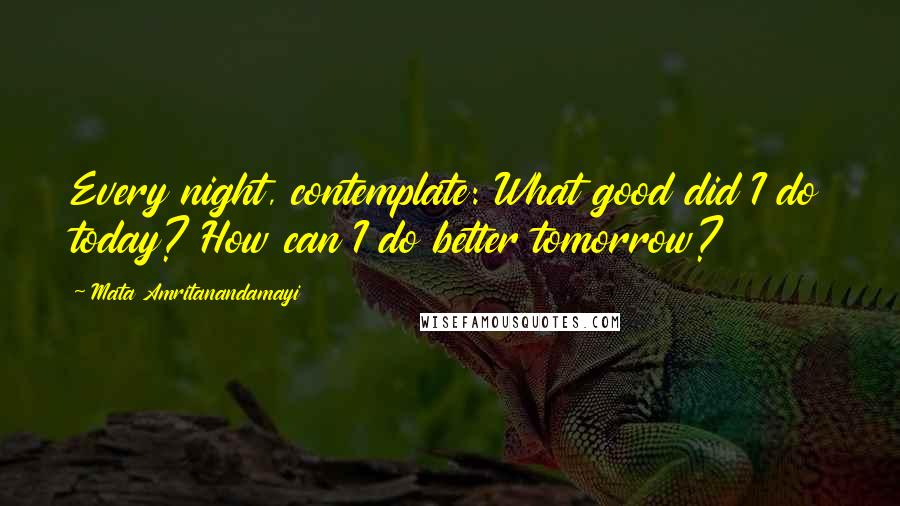 Mata Amritanandamayi Quotes: Every night, contemplate: What good did I do today? How can I do better tomorrow?