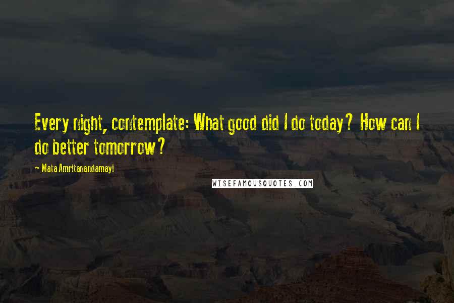 Mata Amritanandamayi Quotes: Every night, contemplate: What good did I do today? How can I do better tomorrow?