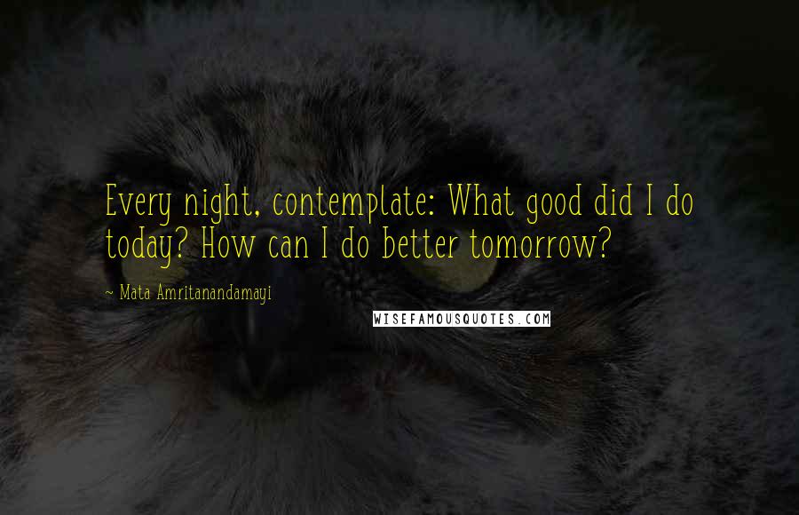 Mata Amritanandamayi Quotes: Every night, contemplate: What good did I do today? How can I do better tomorrow?