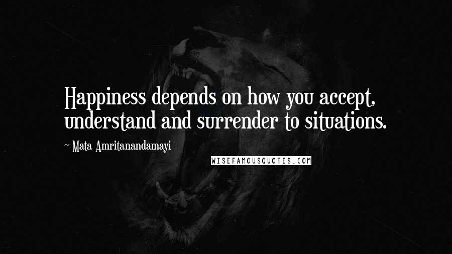 Mata Amritanandamayi Quotes: Happiness depends on how you accept, understand and surrender to situations.