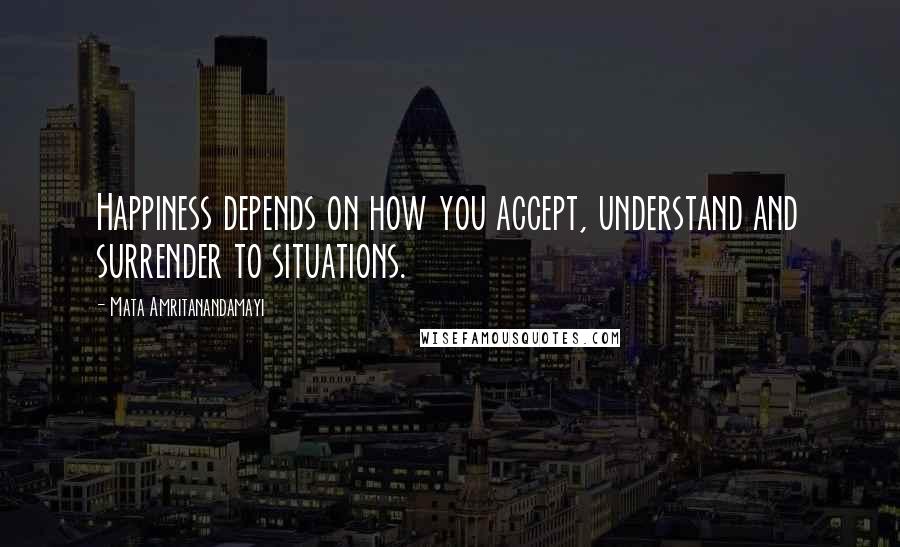 Mata Amritanandamayi Quotes: Happiness depends on how you accept, understand and surrender to situations.