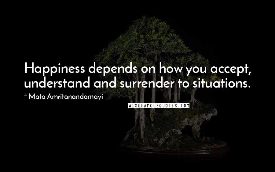 Mata Amritanandamayi Quotes: Happiness depends on how you accept, understand and surrender to situations.