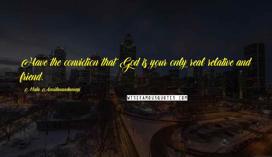 Mata Amritanandamayi Quotes: Have the conviction that God is your only real relative and friend.