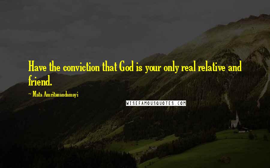 Mata Amritanandamayi Quotes: Have the conviction that God is your only real relative and friend.