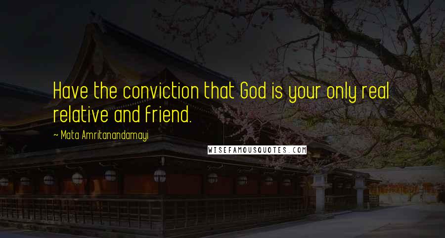 Mata Amritanandamayi Quotes: Have the conviction that God is your only real relative and friend.