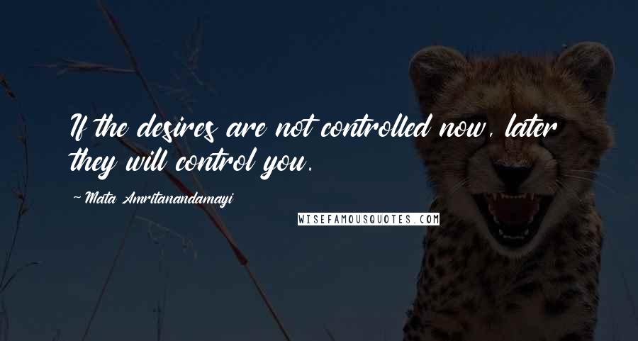 Mata Amritanandamayi Quotes: If the desires are not controlled now, later they will control you.