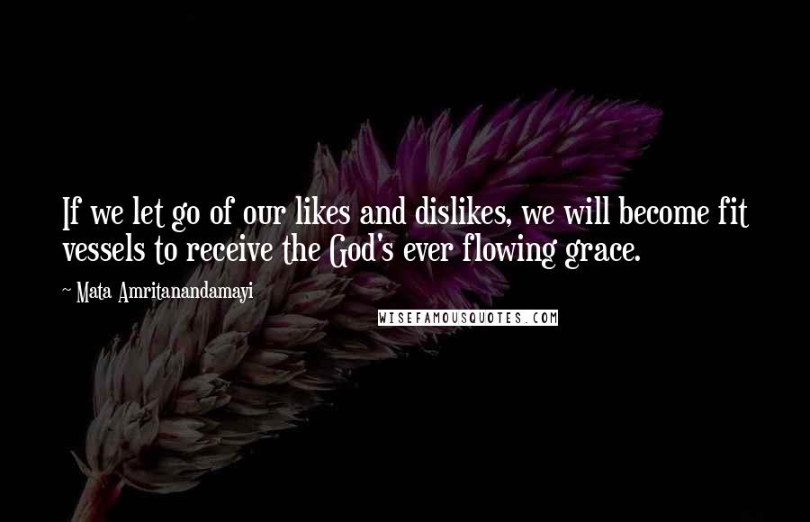 Mata Amritanandamayi Quotes: If we let go of our likes and dislikes, we will become fit vessels to receive the God's ever flowing grace.