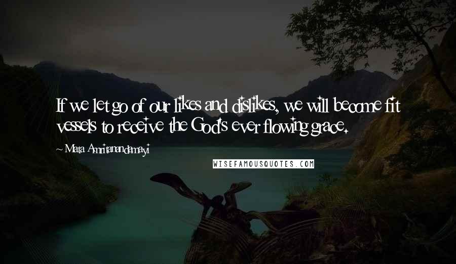 Mata Amritanandamayi Quotes: If we let go of our likes and dislikes, we will become fit vessels to receive the God's ever flowing grace.