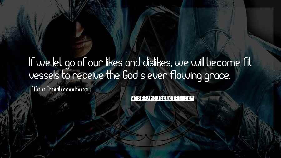 Mata Amritanandamayi Quotes: If we let go of our likes and dislikes, we will become fit vessels to receive the God's ever flowing grace.