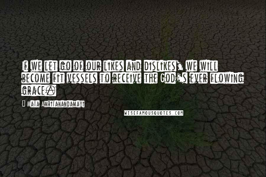 Mata Amritanandamayi Quotes: If we let go of our likes and dislikes, we will become fit vessels to receive the God's ever flowing grace.