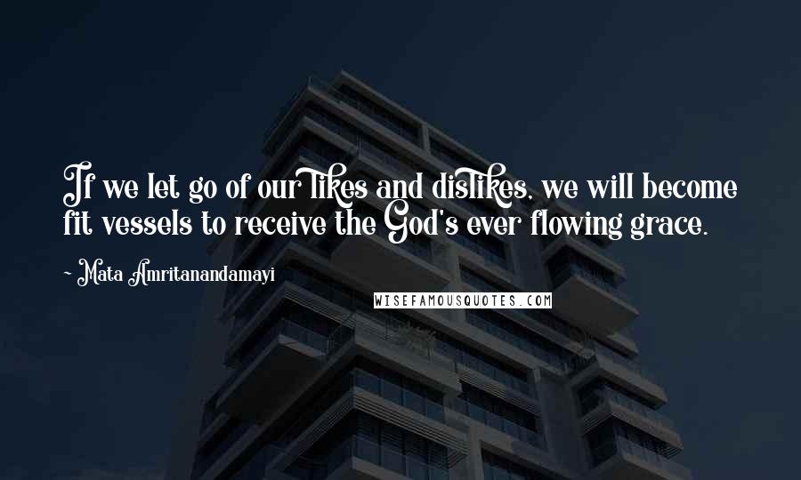 Mata Amritanandamayi Quotes: If we let go of our likes and dislikes, we will become fit vessels to receive the God's ever flowing grace.