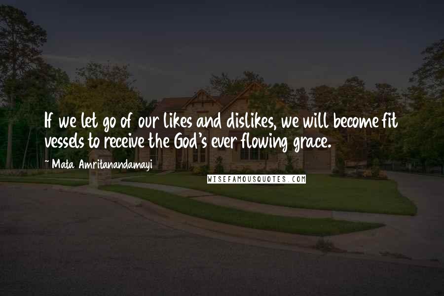 Mata Amritanandamayi Quotes: If we let go of our likes and dislikes, we will become fit vessels to receive the God's ever flowing grace.