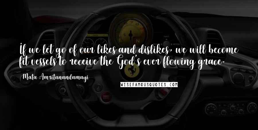 Mata Amritanandamayi Quotes: If we let go of our likes and dislikes, we will become fit vessels to receive the God's ever flowing grace.