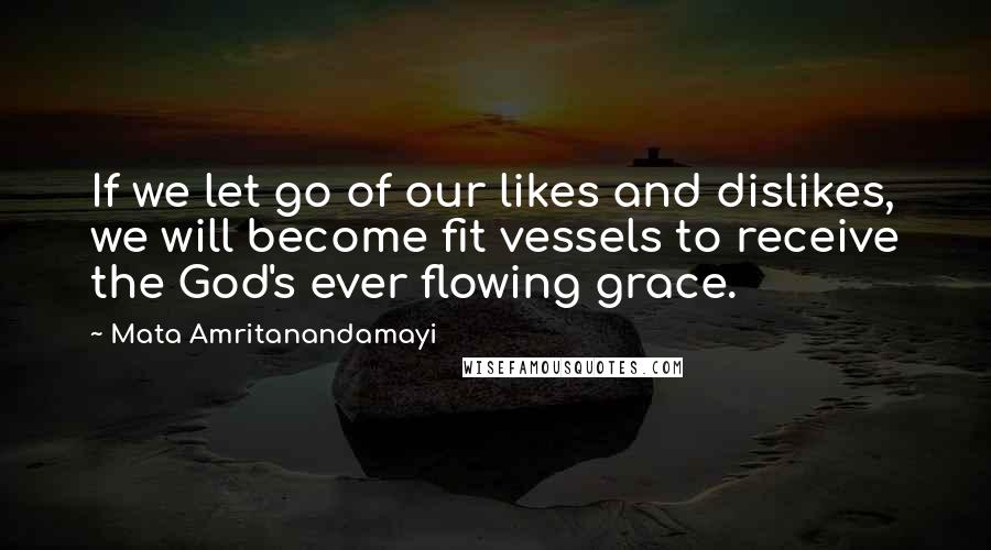 Mata Amritanandamayi Quotes: If we let go of our likes and dislikes, we will become fit vessels to receive the God's ever flowing grace.