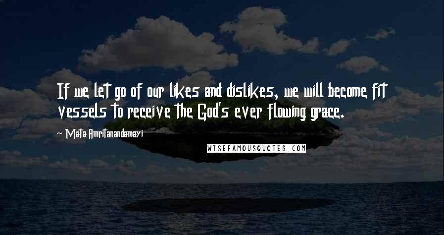 Mata Amritanandamayi Quotes: If we let go of our likes and dislikes, we will become fit vessels to receive the God's ever flowing grace.