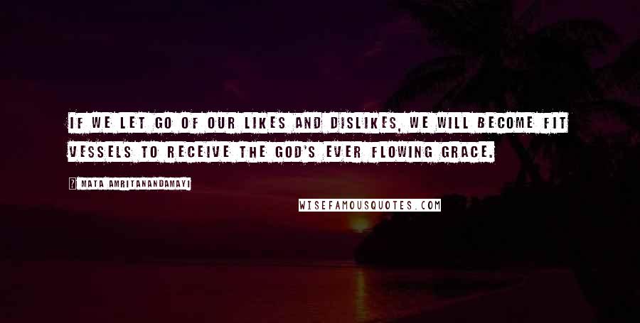 Mata Amritanandamayi Quotes: If we let go of our likes and dislikes, we will become fit vessels to receive the God's ever flowing grace.