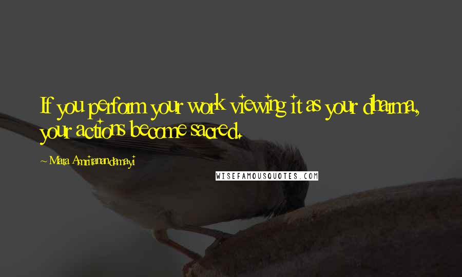Mata Amritanandamayi Quotes: If you perform your work viewing it as your dharma, your actions become sacred.