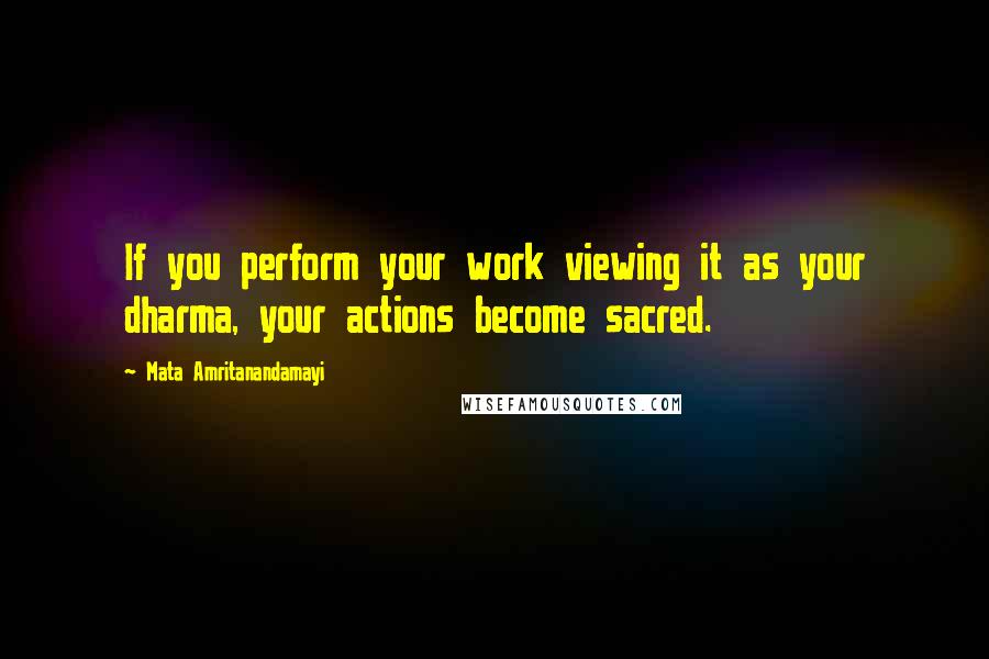 Mata Amritanandamayi Quotes: If you perform your work viewing it as your dharma, your actions become sacred.