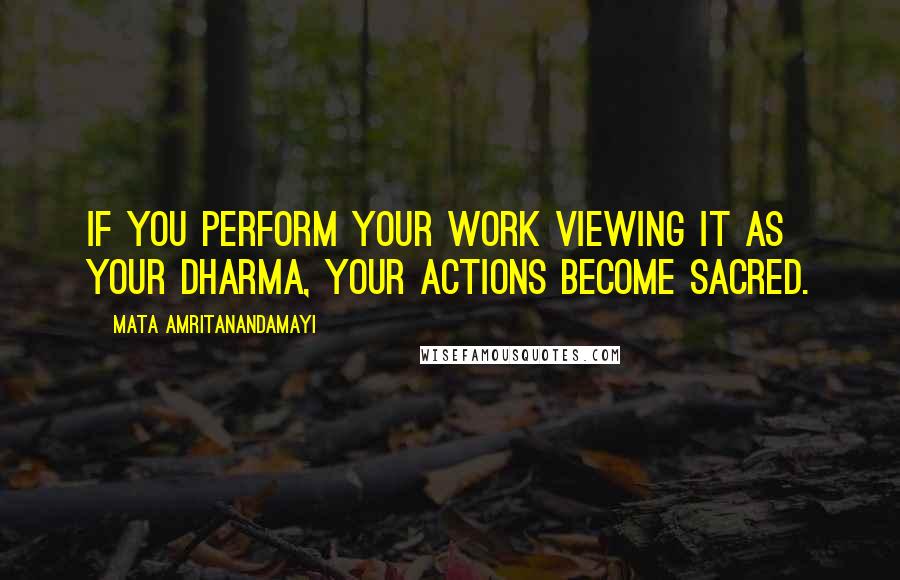 Mata Amritanandamayi Quotes: If you perform your work viewing it as your dharma, your actions become sacred.