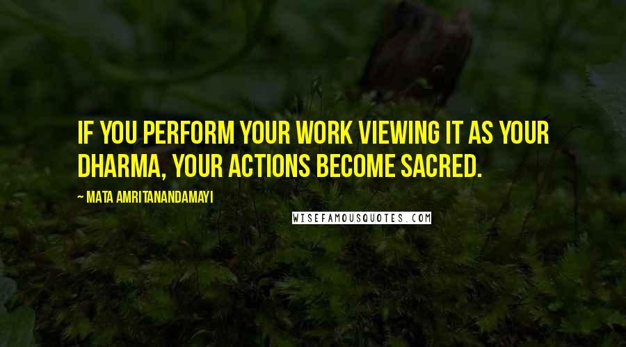 Mata Amritanandamayi Quotes: If you perform your work viewing it as your dharma, your actions become sacred.