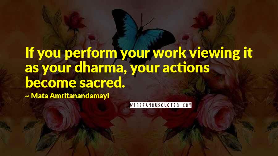 Mata Amritanandamayi Quotes: If you perform your work viewing it as your dharma, your actions become sacred.
