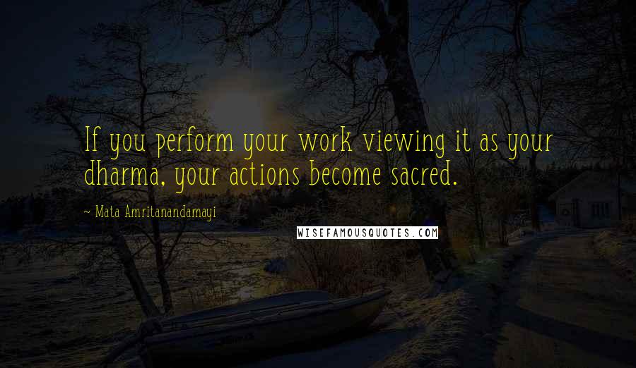 Mata Amritanandamayi Quotes: If you perform your work viewing it as your dharma, your actions become sacred.