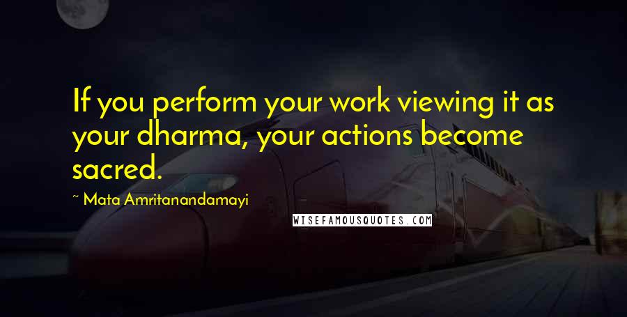 Mata Amritanandamayi Quotes: If you perform your work viewing it as your dharma, your actions become sacred.