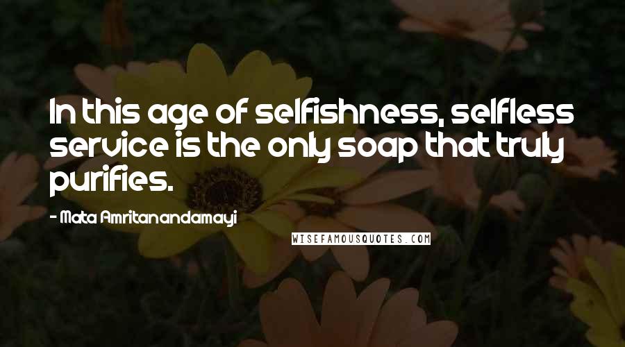 Mata Amritanandamayi Quotes: In this age of selfishness, selfless service is the only soap that truly purifies.