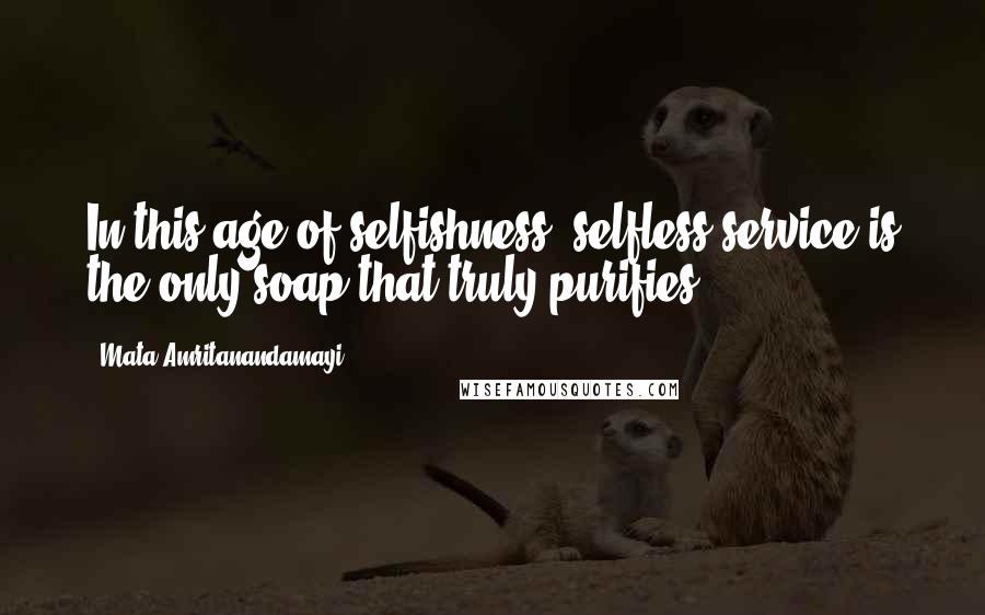 Mata Amritanandamayi Quotes: In this age of selfishness, selfless service is the only soap that truly purifies.