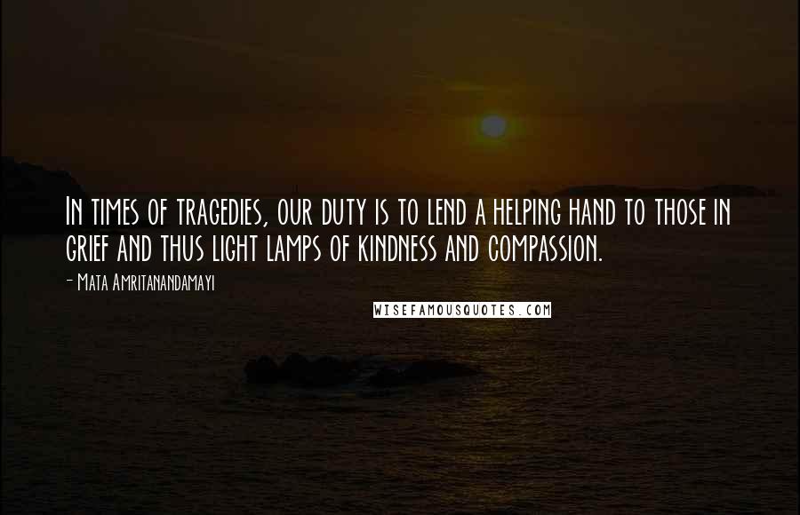 Mata Amritanandamayi Quotes: In times of tragedies, our duty is to lend a helping hand to those in grief and thus light lamps of kindness and compassion.