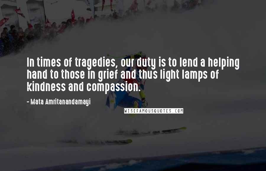 Mata Amritanandamayi Quotes: In times of tragedies, our duty is to lend a helping hand to those in grief and thus light lamps of kindness and compassion.