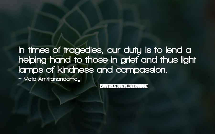 Mata Amritanandamayi Quotes: In times of tragedies, our duty is to lend a helping hand to those in grief and thus light lamps of kindness and compassion.