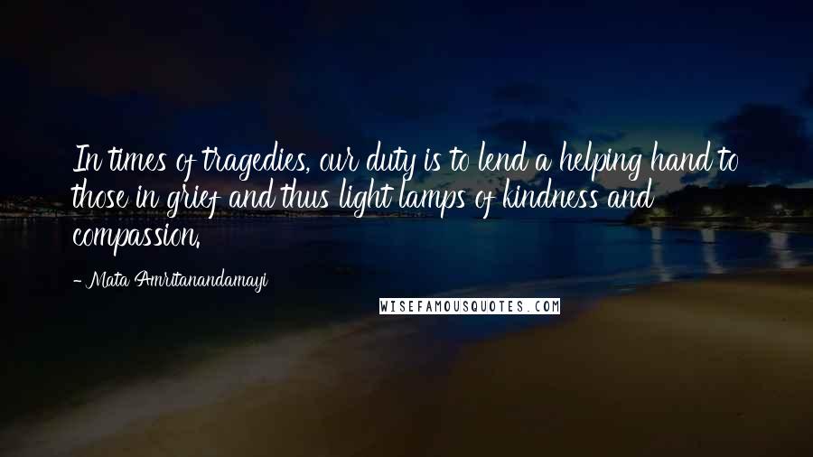 Mata Amritanandamayi Quotes: In times of tragedies, our duty is to lend a helping hand to those in grief and thus light lamps of kindness and compassion.