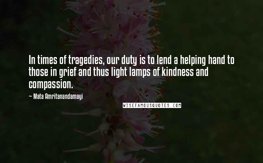 Mata Amritanandamayi Quotes: In times of tragedies, our duty is to lend a helping hand to those in grief and thus light lamps of kindness and compassion.