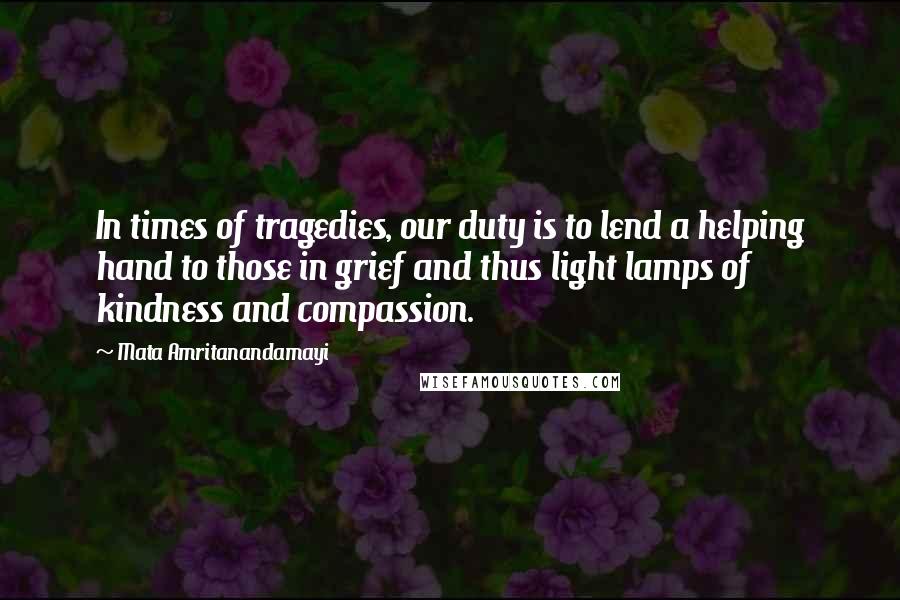 Mata Amritanandamayi Quotes: In times of tragedies, our duty is to lend a helping hand to those in grief and thus light lamps of kindness and compassion.