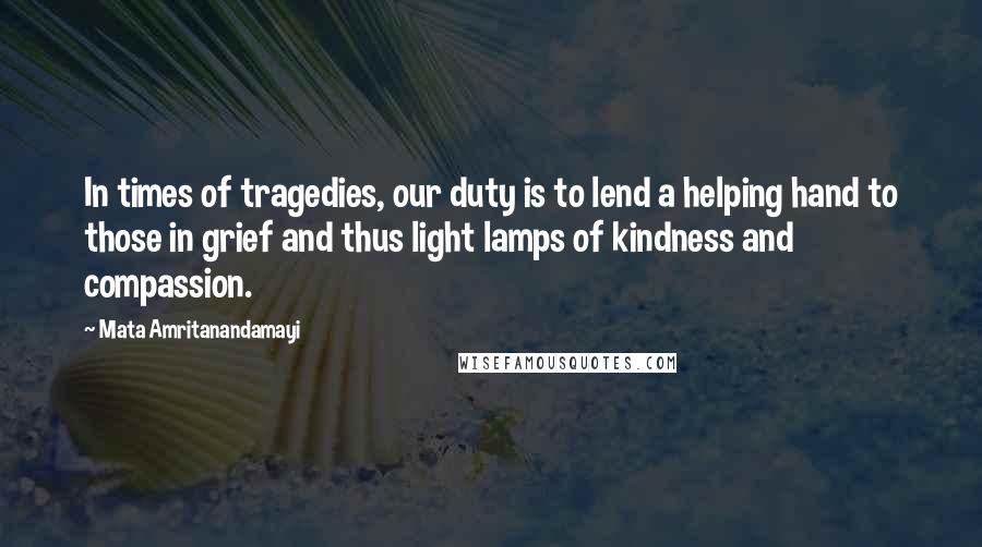 Mata Amritanandamayi Quotes: In times of tragedies, our duty is to lend a helping hand to those in grief and thus light lamps of kindness and compassion.
