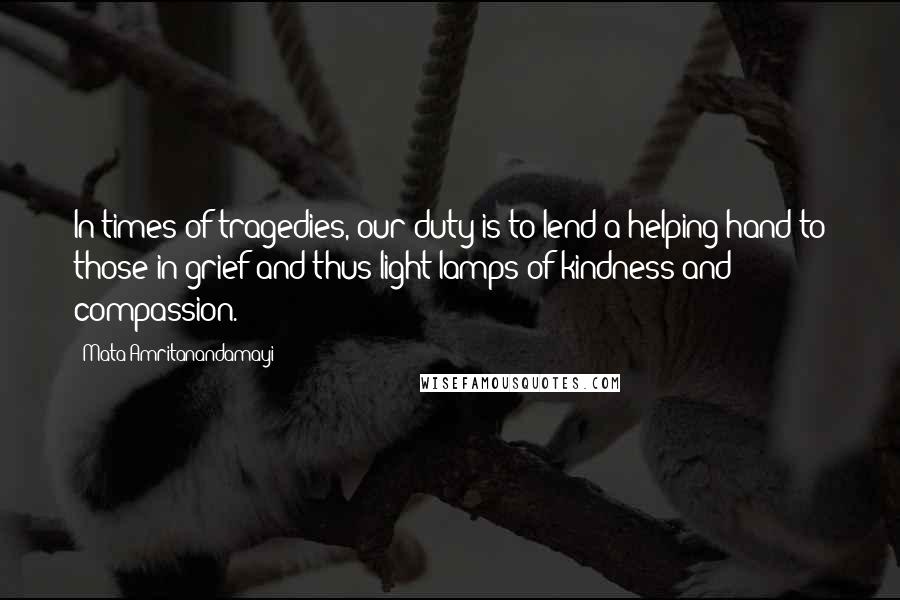 Mata Amritanandamayi Quotes: In times of tragedies, our duty is to lend a helping hand to those in grief and thus light lamps of kindness and compassion.