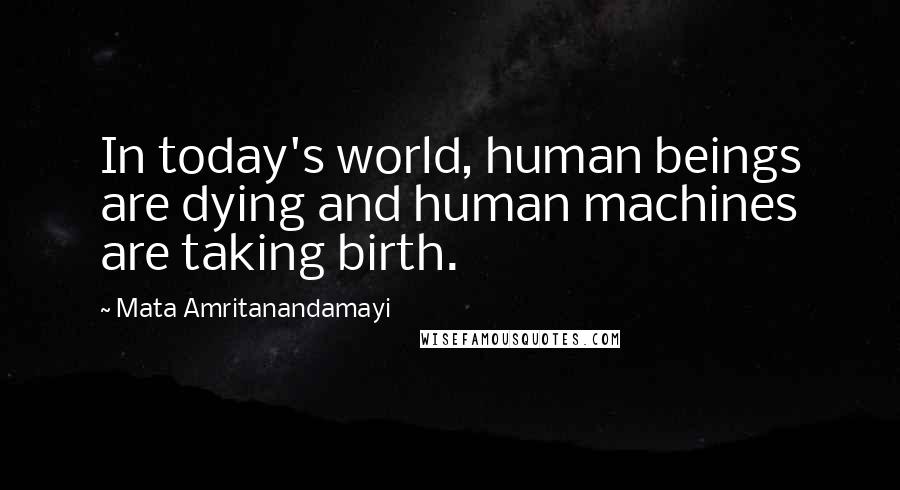 Mata Amritanandamayi Quotes: In today's world, human beings are dying and human machines are taking birth.