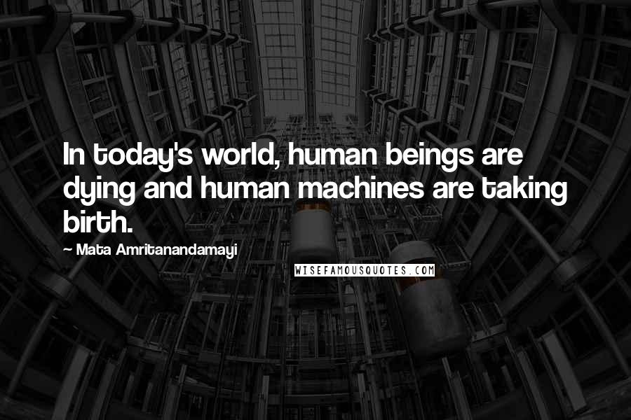 Mata Amritanandamayi Quotes: In today's world, human beings are dying and human machines are taking birth.