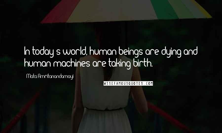 Mata Amritanandamayi Quotes: In today's world, human beings are dying and human machines are taking birth.