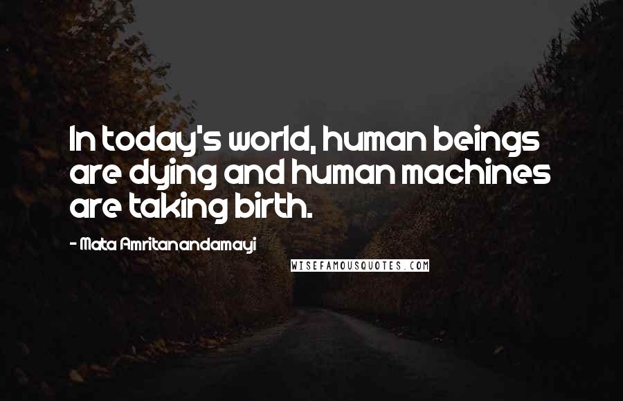 Mata Amritanandamayi Quotes: In today's world, human beings are dying and human machines are taking birth.