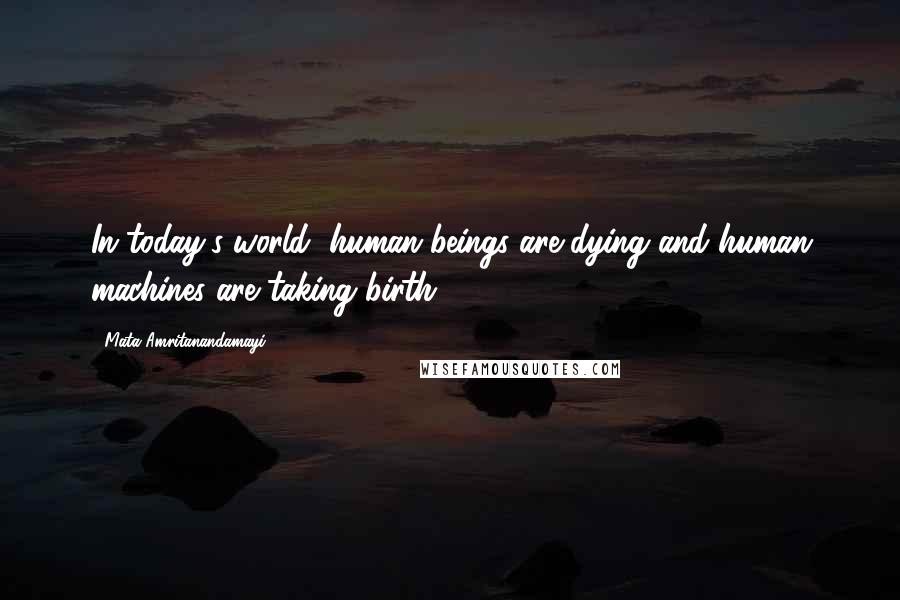 Mata Amritanandamayi Quotes: In today's world, human beings are dying and human machines are taking birth.