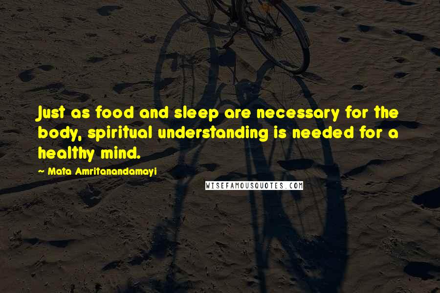 Mata Amritanandamayi Quotes: Just as food and sleep are necessary for the body, spiritual understanding is needed for a healthy mind.
