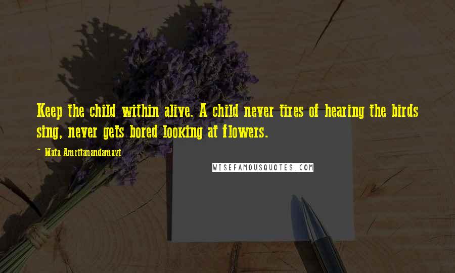 Mata Amritanandamayi Quotes: Keep the child within alive. A child never tires of hearing the birds sing, never gets bored looking at flowers.