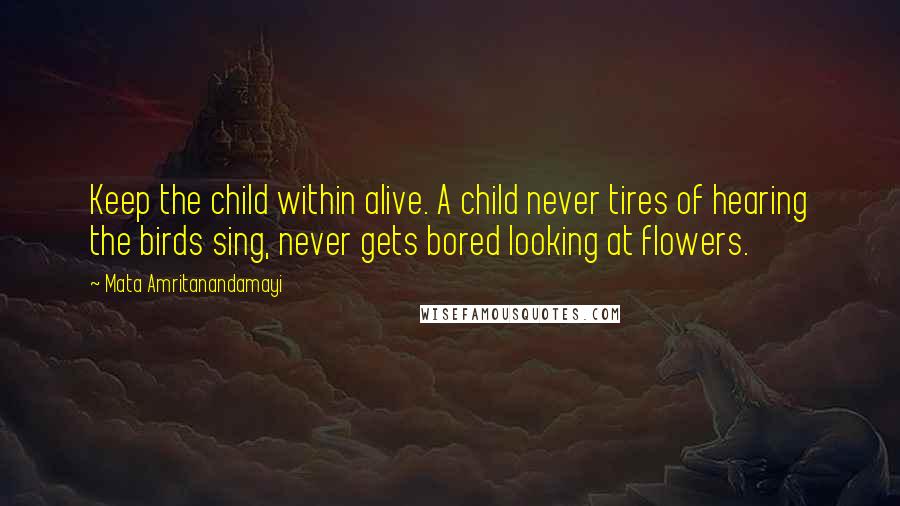 Mata Amritanandamayi Quotes: Keep the child within alive. A child never tires of hearing the birds sing, never gets bored looking at flowers.