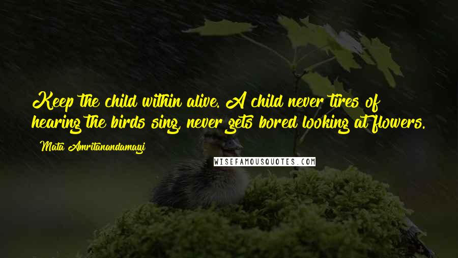 Mata Amritanandamayi Quotes: Keep the child within alive. A child never tires of hearing the birds sing, never gets bored looking at flowers.